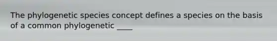 The phylogenetic species concept defines a species on the basis of a common phylogenetic ____