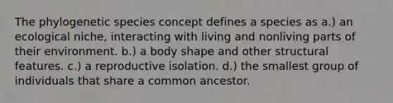 The phylogenetic species concept defines a species as a.) an ecological niche, interacting with living and nonliving parts of their environment. b.) a body shape and other structural features. c.) a reproductive isolation. d.) the smallest group of individuals that share a common ancestor.