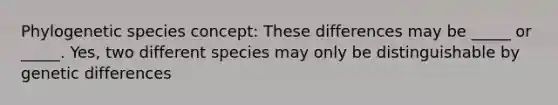 Phylogenetic species concept: These differences may be _____ or _____. Yes, two different species may only be distinguishable by genetic differences