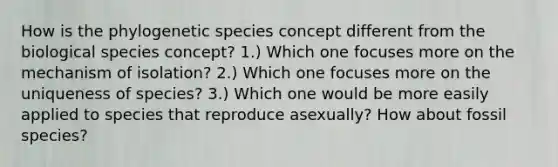 How is the phylogenetic species concept different from the biological species concept? 1.) Which one focuses more on the mechanism of isolation? 2.) Which one focuses more on the uniqueness of species? 3.) Which one would be more easily applied to species that reproduce asexually? How about fossil species?