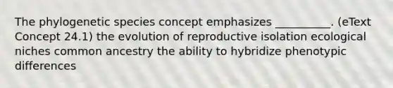 The phylogenetic species concept emphasizes __________. (eText Concept 24.1) the evolution of reproductive isolation ecological niches common ancestry the ability to hybridize phenotypic differences