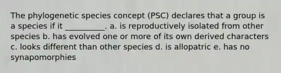 The phylogenetic species concept (PSC) declares that a group is a species if it __________. a. is reproductively isolated from other species b. has evolved one or more of its own derived characters c. looks different than other species d. is allopatric e. has no synapomorphies