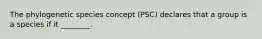 The phylogenetic species concept (PSC) declares that a group is a species if it ________.