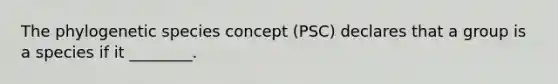 The phylogenetic species concept (PSC) declares that a group is a species if it ________.