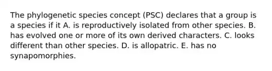 The phylogenetic species concept (PSC) declares that a group is a species if it A. is reproductively isolated from other species. B. has evolved one or more of its own derived characters. C. looks different than other species. D. is allopatric. E. has no synapomorphies.