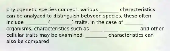 phylogenetic species concept: various ________ characteristics can be analyzed to distinguish between species, these often include _________ (_________) traits, in the case of ________ organisms, characteristics such as _____ ______ ________ and other cellular traits may be examined, _________ characteristics can also be compared