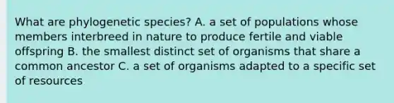 What are phylogenetic species? A. a set of populations whose members interbreed in nature to produce fertile and viable offspring B. the smallest distinct set of organisms that share a common ancestor C. a set of organisms adapted to a specific set of resources