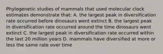 Phylogenetic studies of mammals that used molecular clock estimates demonstrate that: A. the largest peak in diversification rate occurred before dinosaurs went extinct B. the largest peak in diversification rate occurred around the time dinosaurs went extinct C. the largest peak in diversification rate occurred within the last 20 million years D. mammals have diversified at more or less the same rate over time