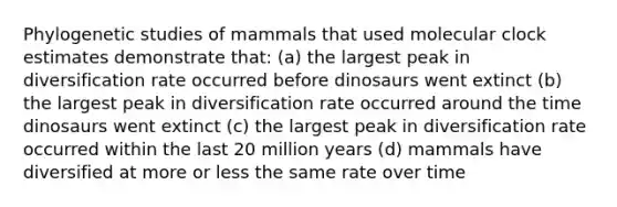 Phylogenetic studies of mammals that used molecular clock estimates demonstrate that: (a) the largest peak in diversification rate occurred before dinosaurs went extinct (b) the largest peak in diversification rate occurred around the time dinosaurs went extinct (c) the largest peak in diversification rate occurred within the last 20 million years (d) mammals have diversified at more or less the same rate over time