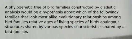 A phylogenetic tree of bird families constructed by cladistic analysis would be a hypothesis about which of the following? families that look most alike evolutionary relationships among bird families relative ages of living species of birds analogous structures shared by various species characteristics shared by all bird families