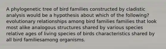 A phylogenetic tree of bird families constructed by cladistic analysis would be a hypothesis about which of the following? evolutionary relationships among bird families families that look most alike analogous structures shared by various species relative ages of living species of birds characteristics shared by all bird familiesamong organisms.