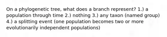 On a phylogenetic tree, what does a branch represent? 1.) a population through time 2.) nothing 3.) any taxon (named group) 4.) a splitting event (one population becomes two or more evolutionarily independent populations)