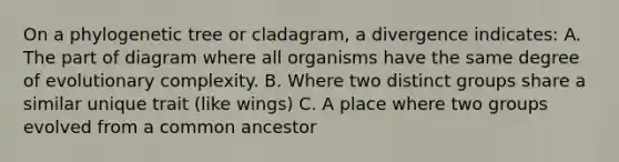 On a phylogenetic tree or cladagram, a divergence indicates: A. The part of diagram where all organisms have the same degree of evolutionary complexity. B. Where two distinct groups share a similar unique trait (like wings) C. A place where two groups evolved from a common ancestor