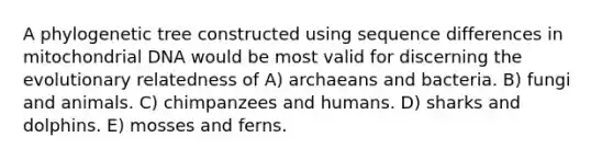 A phylogenetic tree constructed using sequence differences in mitochondrial DNA would be most valid for discerning the evolutionary relatedness of A) archaeans and bacteria. B) fungi and animals. C) chimpanzees and humans. D) sharks and dolphins. E) mosses and ferns.