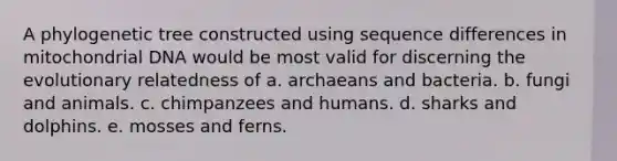 A phylogenetic tree constructed using sequence differences in mitochondrial DNA would be most valid for discerning the evolutionary relatedness of a. archaeans and bacteria. b. fungi and animals. c. chimpanzees and humans. d. sharks and dolphins. e. mosses and ferns.