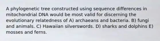 A phylogenetic tree constructed using sequence differences in mitochondrial DNA would be most valid for discerning the evolutionary relatedness of A) archaeans and bacteria. B) fungi and animals. C) Hawaiian silverswords. D) sharks and dolphins E) mosses and ferns.