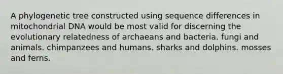 A phylogenetic tree constructed using sequence differences in mitochondrial DNA would be most valid for discerning the evolutionary relatedness of archaeans and bacteria. fungi and animals. chimpanzees and humans. sharks and dolphins. mosses and ferns.