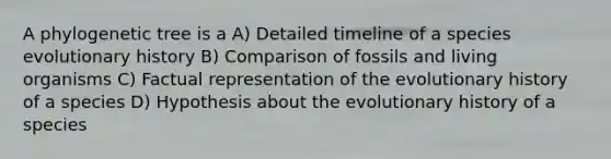 A phylogenetic tree is a A) Detailed timeline of a species evolutionary history B) Comparison of fossils and living organisms C) Factual representation of the evolutionary history of a species D) Hypothesis about the evolutionary history of a species