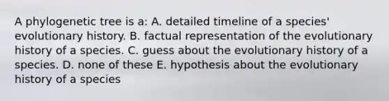 A phylogenetic tree is a: A. detailed timeline of a species' evolutionary history. B. factual representation of the evolutionary history of a species. C. guess about the evolutionary history of a species. D. none of these E. hypothesis about the evolutionary history of a species