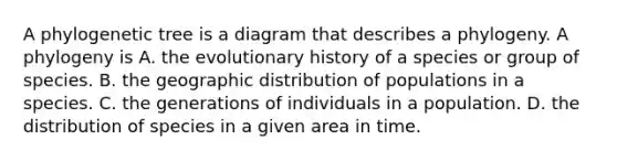 A phylogenetic tree is a diagram that describes a phylogeny. A phylogeny is A. the evolutionary history of a species or group of species. B. the geographic distribution of populations in a species. C. the generations of individuals in a population. D. the distribution of species in a given area in time.