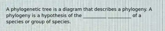 A phylogenetic tree is a diagram that describes a phylogeny. A phylogeny is a hypothesis of the __________ __________ of a species or group of species.