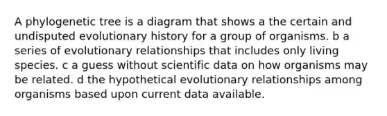 A phylogenetic tree is a diagram that shows a the certain and undisputed evolutionary history for a group of organisms. b a series of evolutionary relationships that includes only living species. c a guess without scientific data on how organisms may be related. d the hypothetical evolutionary relationships among organisms based upon current data available.