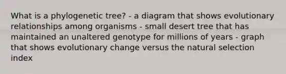 What is a phylogenetic tree? - a diagram that shows evolutionary relationships among organisms - small desert tree that has maintained an unaltered genotype for millions of years - graph that shows evolutionary change versus the natural selection index