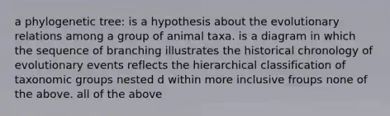 a phylogenetic tree: is a hypothesis about the evolutionary relations among a group of animal taxa. is a diagram in which the sequence of branching illustrates the historical chronology of evolutionary events reflects the hierarchical classification of taxonomic groups nested d within more inclusive froups none of the above. all of the above