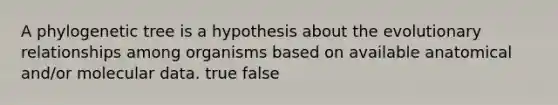 A phylogenetic tree is a hypothesis about the evolutionary relationships among organisms based on available anatomical and/or molecular data. true false