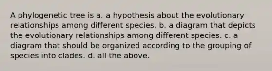 A phylogenetic tree is a. a hypothesis about the evolutionary relationships among different species. b. a diagram that depicts the evolutionary relationships among different species. c. a diagram that should be organized according to the grouping of species into clades. d. all the above.