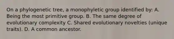 On a phylogenetic tree, a monophyletic group identified by: A. Being the most primitive group. B. The same degree of evolutionary complexity C. Shared evolutionary novelties (unique traits). D. A common ancestor.