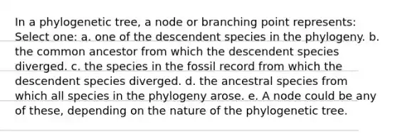 In a phylogenetic tree, a node or branching point represents: Select one: a. one of the descendent species in the phylogeny. b. the common ancestor from which the descendent species diverged. c. the species in the fossil record from which the descendent species diverged. d. the ancestral species from which all species in the phylogeny arose. e. A node could be any of these, depending on the nature of the phylogenetic tree.