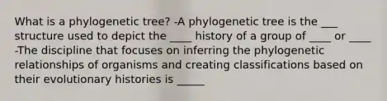 What is a phylogenetic tree? -A phylogenetic tree is the ___ structure used to depict the ____ history of a group of ____ or ____ -The discipline that focuses on inferring the phylogenetic relationships of organisms and creating classifications based on their evolutionary histories is _____