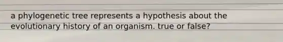 a phylogenetic tree represents a hypothesis about the evolutionary history of an organism. true or false?