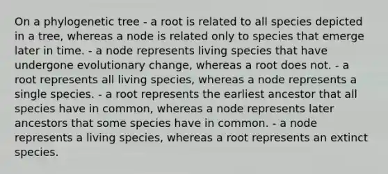 On a phylogenetic tree - a root is related to all species depicted in a tree, whereas a node is related only to species that emerge later in time. - a node represents living species that have undergone evolutionary change, whereas a root does not. - a root represents all living species, whereas a node represents a single species. - a root represents the earliest ancestor that all species have in common, whereas a node represents later ancestors that some species have in common. - a node represents a living species, whereas a root represents an extinct species.