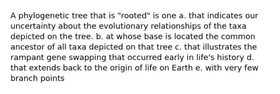 A phylogenetic tree that is "rooted" is one a. that indicates our uncertainty about the evolutionary relationships of the taxa depicted on the tree. b. at whose base is located the common ancestor of all taxa depicted on that tree c. that illustrates the rampant gene swapping that occurred early in life's history d. that extends back to the origin of life on Earth e. with very few branch points