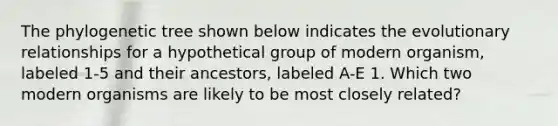 The phylogenetic tree shown below indicates the evolutionary relationships for a hypothetical group of modern organism, labeled 1-5 and their ancestors, labeled A-E 1. Which two modern organisms are likely to be most closely related?