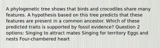 A phylogenetic tree shows that birds and crocodiles share many features. A hypothesis based on this tree predicts that these features are present in a common ancestor. Which of these predicted traits is supported by fossil evidence? Question 2 options: Singing to attract mates Singing for territory Eggs and nests Four-chambered heart