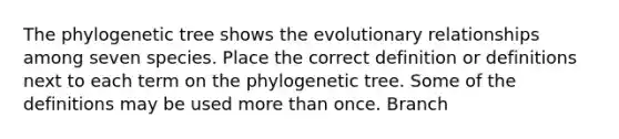 The phylogenetic tree shows the evolutionary relationships among seven species. Place the correct definition or definitions next to each term on the phylogenetic tree. Some of the definitions may be used more than once. Branch