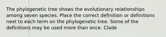 The phylogenetic tree shows the evolutionary relationships among seven species. Place the correct definition or definitions next to each term on the phylogenetic tree. Some of the definitions may be used more than once. Clade