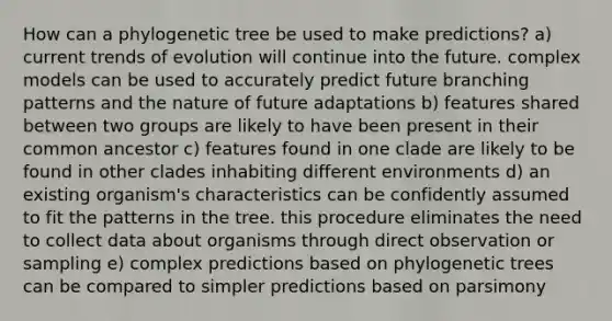 How can a phylogenetic tree be used to make predictions? a) current trends of evolution will continue into the future. complex models can be used to accurately predict future branching patterns and the nature of future adaptations b) features shared between two groups are likely to have been present in their common ancestor c) features found in one clade are likely to be found in other clades inhabiting different environments d) an existing organism's characteristics can be confidently assumed to fit the patterns in the tree. this procedure eliminates the need to collect data about organisms through direct observation or sampling e) complex predictions based on phylogenetic trees can be compared to simpler predictions based on parsimony