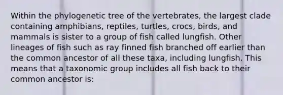 Within the phylogenetic tree of the vertebrates, the largest clade containing amphibians, reptiles, turtles, crocs, birds, and mammals is sister to a group of fish called lungfish. Other lineages of fish such as ray finned fish branched off earlier than the common ancestor of all these taxa, including lungfish. This means that a taxonomic group includes all fish back to their common ancestor is: