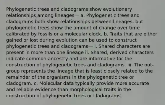 Phylogenetic trees and cladograms show evolutionary relationships among lineages— a. Phylogenetic trees and cladograms both show relationships between lineages, but phylogenetic trees show the amount of change over time calibrated by fossils or a molecular clock. b. Traits that are either gained or lost during evolution can be used to construct phylogenetic trees and cladograms— i. Shared characters are present in more than one lineage ii. Shared, derived characters indicate common ancestry and are informative for the construction of phylogenetic trees and cladograms. iii. The out-group represents the lineage that is least closely related to the remainder of the organisms in the phylogenetic tree or cladogram. c. Molecular data typically provide more accurate and reliable evidence than morphological traits in the construction of phylogenetic trees or cladograms.