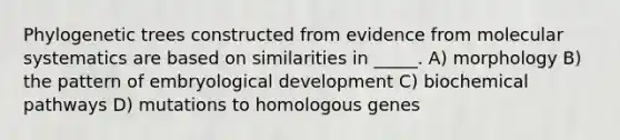 Phylogenetic trees constructed from evidence from molecular systematics are based on similarities in _____. A) morphology B) the pattern of embryological development C) biochemical pathways D) mutations to homologous genes