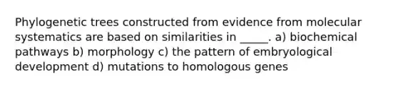 Phylogenetic trees constructed from evidence from molecular systematics are based on similarities in _____. a) biochemical pathways b) morphology c) the pattern of embryological development d) mutations to homologous genes