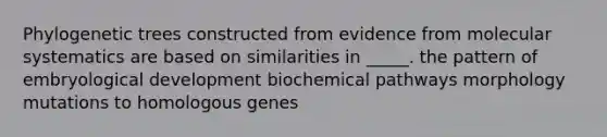 Phylogenetic trees constructed from evidence from molecular systematics are based on similarities in _____. the pattern of embryological development biochemical pathways morphology mutations to homologous genes