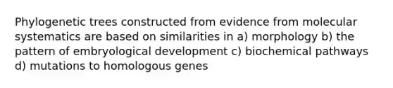 Phylogenetic trees constructed from evidence from molecular systematics are based on similarities in a) morphology b) the pattern of embryological development c) biochemical pathways d) mutations to homologous genes