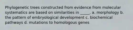 Phylogenetic trees constructed from evidence from molecular systematics are based on similarities in _____. a. morphology b. the pattern of embryological development c. biochemical pathways d. mutations to homologous genes