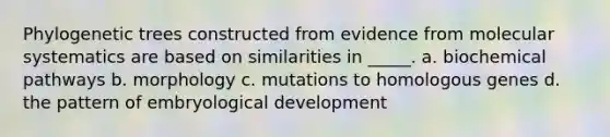 Phylogenetic trees constructed from evidence from molecular systematics are based on similarities in _____. a. biochemical pathways b. morphology c. mutations to homologous genes d. the pattern of embryological development