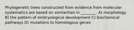 Phylogenetic trees constructed from evidence from molecular systematics are based on similarities in ________. A) morphology B) the pattern of embryological development C) biochemical pathways D) mutations to homologous genes